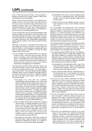 Page 4141
LGPL (continued)
than a “work that uses the library”. The executable is
therefore covered by this License. Section 6 states terms
for distribution of such executables.
When a “work that uses the Library” uses material from a
header file that is part of the Library, the object code for
the work may be a derivative work of the Library even
though the source code is not. Whether this is true is
especially significant if the work can be linked without the
Library, or if the work is itself a library. The...