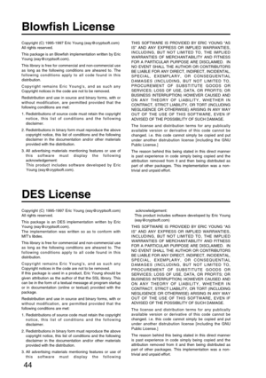 Page 4444
Blowfish License
DES License
Copyright (C) 1995-1997 Eric Young (eay@cryptsoft.com)
All rights reserved.
This package is an Blowfish implementation written by Eric
Young (eay@cryptsoft.com).
This library is free for commercial and non-commercial use
as long as the following conditions are aheared to. The
following conditions apply to all code found in this
distribution.
Copyright remains Eric Youngs, and as such any
Copyright notices in the code are not to be removed.
Redistribution and use in source...