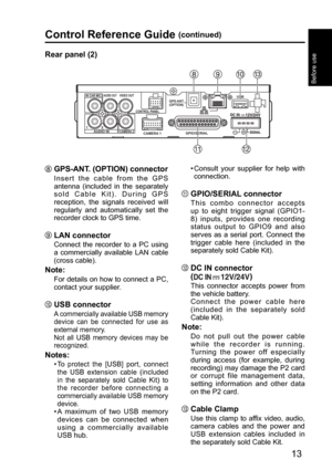Page 13IN CAR MIC 
CAMERA 1 
CONTROL PANEL 
GPIO/SERIAL USB 
GPS-ANT. 
(OPTION) 
CAMERA 2 AUDIO IN 
VIDEO OUT AUDIO OUT 
13
Before use
Control Reference Guide (continued)
Rear panel (2)
 GPS-ANT. (OPTION) connector
Insert the cable from the GPS 
antenna (included in the separately 
sold Cable Kit). During GPS 
reception, the signals received will 
regularly and automatically set the 
recorder clock to GPS time.
 LAN connector
Connect the recorder to a PC using 
a commercially available LAN cable 
(cross cable)....