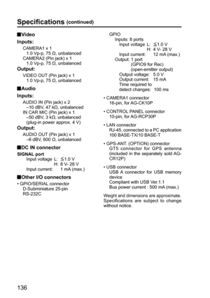 Page 136136
Specifications (continued)
 Video
Inputs:
CAMERA1 x 1
   1.0 Vp-p, 75 Ω, unbalanced
CAMERA2 (Pin jack) x 1
   1.0 Vp-p, 75 Ω, unbalanced
Output:
VIDEO OUT (Pin jack) x 1
   1.0 Vp-p, 75 Ω, unbalanced
 Audio
Inputs:
AUDIO IN (Pin jack) x 2
   –10 dBV, 47 kΩ, unbalanced
INCAR MIC (Pin jack) x 1
   –50 dBV, 3 kΩ, unbalanced
   (plug-in power approx. 4 V)
Output: 
AUDIO OUT (Pin jack) x 1
   –6 dBV, 600 Ω, unbalanced
 DC IN connector
SIGNAL port
   Input voltage  L:  1.0 V
               H: 8 V- 28 V...