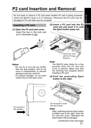 Page 1717
Operation on the Memory 
Card Video Recorder
Notes:
•  Do not try to turn the key further 
than the stop position, and do not 
move it unnecessarily, to prevent 
damage to the key and lock.
•  To prevent damage, do not exert 
undue force on the open cover.
P2 card Insertion and Removal
Inserting a P2 card(2)  Insert a P2 card into the P2 
card slot and push it in until 
the Eject button pops out.
Do not push in 
this direction.
Eject button
Insert the card 
with the P2 logo 
facing up.
Do not touch to...