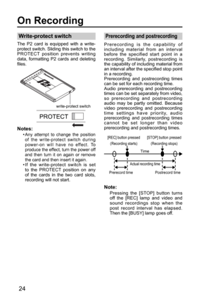 Page 24PROTECT
write-protect switch
[REC] button pressed
(Recording starts)[STOP] button pressed
(Recording stops)
Actual recording time
Prerecord time Postrecord time
Time
24
Write-protect switch
The P2 card is equipped with a write-
protect switch. Sliding this switch to the 
PROTECT position prevents writing 
data, formatting P2 cards and deleting 
files.
Prerecording and postrecording
Prerecording is the capability of 
including material from an interval 
before the specified start point in a 
recording....