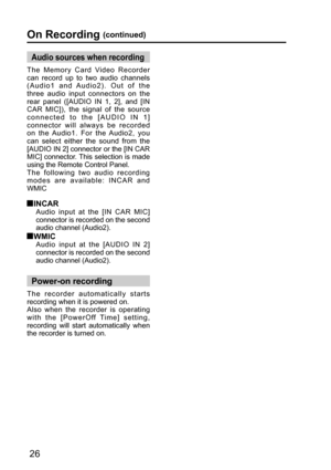 Page 2626
The Memory Card Video Recorder 
can record up to two audio channels 
(Audio1 and Audio2). Out of the 
three audio input connectors on the 
rear panel ([AUDIO IN 1, 2], and [IN 
CAR MIC]), the signal of the source 
connected to the [AUDIO IN 1] 
connector will always be recorded 
on the Audio1. For the Audio2, you 
can select either the sound from the 
[AUDIO IN 2] connector or the [IN CAR 
MIC] connector. This selection is made 
using the Remote Control Panel.
The following two audio recording 
modes...