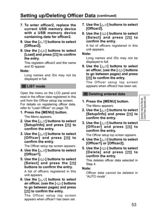 Page 5353
Operation Using the Remote 
Control Panel (separately sold)
7.  To enter officer2, replace the 
current USB memory device 
with a USB memory device 
containing data for officer2.
8.  Use the [
,] buttons to select 
[Officer2].
9.  
Use the [,] buttons to select 
[Load] and press [
] to confirm 
the entry.
  This registers officer2 and the name 
and ID appear.
Note:
Long names and IDs may not be 
displayed in full.
LIST mode
Open the menu on the LCD panel and 
read in the officer data registered in...