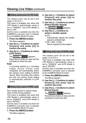Page 5858
Viewing Live Video (continued)
Setting camera zoom (in LPR mode)
The camera zoom can be set in the 
range 1.0 to 22.0 x.  
This menu is available only when [Init 
LPR Mode] in administrator setup is 
set to “ENABLE” and [LPR Mode] is 
set to “LPR”. 
And this menu is available only when the 
[CAMERA1] connector input is selected 
by the [CAMERA SELECT] button.
 
1.   
Press the [MENU] button.
The Menu appears.
2.  Use the [,] buttons to select 
[Camera] and press [
] to 
confirm the entry.
3.  Use the...
