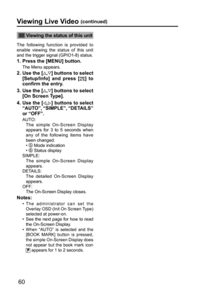 Page 6060
Viewing the status of this unit
The following function is provided to 
enable viewing the status of this unit 
and the trigger signal (GPIO1-8) status.
1.  Press the [MENU] button.
The Menu appears.
2.  Use the [,] buttons to select 
[Setup/Info] and press [
] to 
confirm the entry.
3.  Use the [
,] buttons to select 
[On Screen Type].
4.  
Use the [,] buttons to select 
“AUTO”, “SIMPLE”, “DETAILS” 
or “OFF”.
AUTO: 
      The simple On-Screen Display 
appears for 3 to 5 seconds when 
any of the...