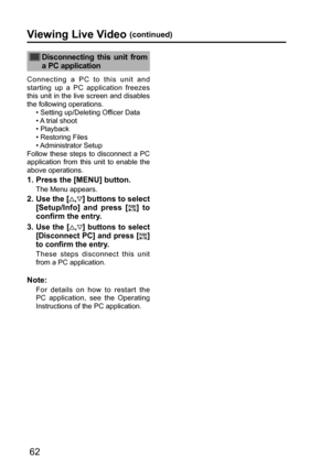 Page 6262
Viewing Live Video (continued)
 Disconnecting this unit from 
a PC application
Connecting a PC to this unit and 
starting up a PC application freezes 
this unit in the live screen and disables 
the following operations.
• Setting up/Deleting Officer Data
• A trial shoot
• Playback
• Restoring Files
• Administrator  Setup
Follow these steps to disconnect a PC 
application from this unit to enable the 
above operations. 
1.  Press the [MENU] button.
The Menu appears.
2.  Use the [,] buttons to select...