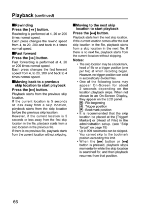 Page 6666
Playback (continued)
  Moving to the next skip 
location to start playback
Press the [
] button.
 Playback starts from the next skip location.
If the current location comes after the last 
skip location in the file, playback starts 
from a skip location in the next file. If 
there is no next file, playback starts from 
the current location without skipping.
Notes:
•  The skip location may be a bookmark, 
head of file or a trigger position (one 
per file) at which recording began. 
However, no trigger...