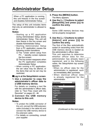 Page 73Setup/Admin [1/2]
Rec/Play
Date/Time
OSDTrigger
Management ModeCamera
Registration
Programed Rec
73
Administrator Operations on the 
Remote Control Panel (separately sold)
The setup of this unit includes items 
that only an administrator is allowed to 
set up.
Notes:
•  Starting up a PC application 
during Administrator  Setup  aborts 
Administrator Setup. This unit will 
then freeze in the live screen and 
disable Administrator  Setup. 
•  Starting Administrator  Setup 
from a PC application causes the...