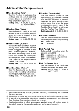 Page 7676
  Rec Continue Time∗1
Use this function to set recording 
continue time for normal recording 
when a trigger is entered or when 
the [REC] button is pressed.
Setting (min.) :   
1, 2, 5, 10, 15, 20, 30, 
60, 90, CONTINUE
  PreRec Time (Video)∗2
Use this function to set how much of 
already stored video will be retained 
when a trigger is entered or the 
[REC] button is pressed.
Setting (sec.) : 0, 10, 20, 30, 60, 90
  PreRec Time (Audio)∗2
Use this function to set how much of 
already stored audio...