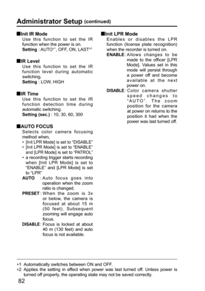 Page 8282
Administrator Setup (continued)
 Init IR Mode
Use this function to set the IR 
function when the power is on. 
Setting : AUTO
∗1, OFF, ON, LAST∗2
 IR  Level
Use this function to set the IR 
function level during automatic 
switching.
Setting : LOW, HIGH
 IR  Time
Use this function to set the IR 
function detection time during 
automatic switching.
Setting (sec.) : 10, 30, 60, 300
  AUTO FOCUS
Selects color camera focusing 
method when, 
•  
[Init LPR Mode] is set to “DISABLE”
•  [Init LPR Mode] is set...