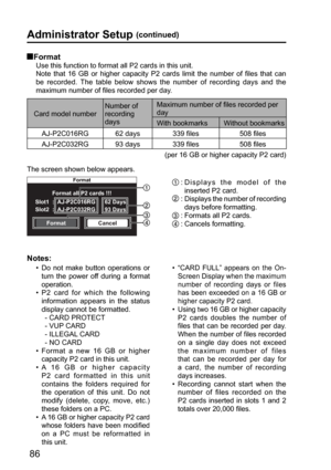 Page 86Format
Format all P2 cards !!!
FormatCancel Slot1  :  AJ-P2C016RG
Slot2  :  AJ-P2C032RG 93 Days62 Days
86
Administrator Setup (continued)
 Format
Use this function to format all P2 cards in this unit. 
Note that 16 GB or higher capacity P2 cards limit the number of files that can 
be recorded. The table below shows the number of recording days and the 
maximum number of files recorded per day. 
Card model numberNumber of 
recording 
daysMaximum number of files recorded per 
day
With bookmarks Without...