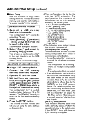Page 9090
 Menu  Copy
Use this function to copy menu 
settings from this recorder to another 
memory card recorder (referred to as 
“a second recorder” in this manual). 
Operations on this recorder
1.  Connect a USB memory 
device to this recorder.
The configuration file∗1 cannot be 
output to a P2 card.
2.  Select [Service] - [Operations] 
- [Menu Copy], and press [
] 
to confirm the entry.
A confirmation dialog box appears.
3.  Select “Copy”, and accept by 
pressing the [
] button.
This creates a...