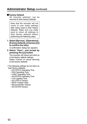 Page 9292
Administrator Setup (continued)
 Factory  Default
All recorder settings∗ can be 
returned to their factory defaults. 
Note that the recorder will not 
revert to user made settings 
after being reset to their factory 
defaults. Make sure you really 
want to return all settings to 
their factory defaults before 
performing the following steps.
 
1.  Select [Service] - [Operations] - 
[Factory Default], and press [
] 
to confirm the entry.
A confirmation dialog box appears.
2.  Select “Exec”, and accept...