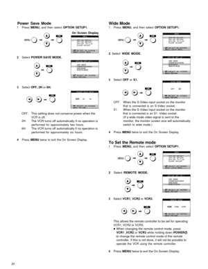 Page 20Power Save Mode
1Press MENU, and then select OPTION SETUP1.On Screen Display
Wide Mode
1Press MENU, and then select OPTION SETUP1.
2 Select  WIDE MODE.
2Select POWER SAVE MODE.
3Select OFF or S1.
3Select OFF, 2H or 6H.
OFF:When the S-Video input socket on the monitor
that is connected is an S-Video socket.
S1:When the S-Video input socket on the monitor
OFF:This setting does not conserve power when thethat is connected is an S1 -Video socket.
VCR is off.
(If a wide mode video signal is sent to the
2H:The...