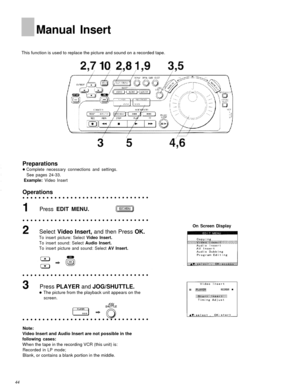 Page 44Manual Insert
This function is used to replace the picture and sound on a recorded tape.
Preparations
Complete necessary connections and settings.See pages 24-33.
Example: Video Insert
Operations
Press EDIT MENU.
Select  Video Insert,  and then Press  OK.
To insert picture: Select Video Insert.
To insert sound: Select Audio Insert.
To insert picture and sound: Select AV Insert.
Press PLAYER  and JOG/SHUTTLE.
The picture from the playback unit appears on the
screen.
On Screen Display
Note:
Video Insert...