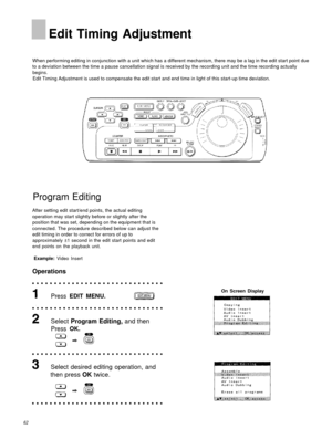 Page 62Edit Timing Adjustment
When performing editing in conjunction with a unit which has a different mechanism, there may be a lag in the edit start\
 point due
to a deviation between the time a pause cancellation signal is received by the recording unit and the time recording act\
ually
begins.
Edit Timing Adjustment is used to compensate the edit start and end time in light of this start-up time deviation.
Program Editing
After setting edit start/end points, the actual editing
operation may start slightly...