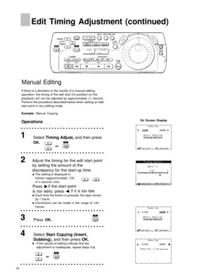 Page 64Edit Timing Adjustment (continued)
Manual Editing
If there is a deviation in the results of a manual editing
operation, the timing of the edit start (In) position on the
playback unit can be adjusted by approximately ±1 second.Perform the procedure described below when setting an edit
start point in any editing mode.
Example: Manual Copying
Operations
Select  Timing Adjust,  and then press
OK.
Adjust the timing for the edit start point
by setting the amount of the
discrepancy for the start-up time.
The...