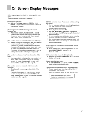 Page 67On Screen Display Messages
Before requesting service, check the following points once
again.
The error message is indicated in brackets [ ] .
[Please insert video tape.]
REC, (PLAY),
(FF),(REW) or JOG/
SHUTTLE is pressed when no cassette is in the VCR.
Insert a video cassette.
[Recording not allowed. Check setting of the record-
prevention tab.]
REC, VIDEO INSERT, AUDIO INSERT or AUDIO
DUB has been pressed when using a cassette with
the opened record-prevention tab. Use a cassette
with a closed...