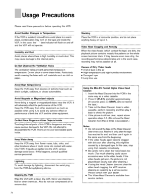 Page 73Usage Precautions
Please read these precautions before operating this VCR.
Avoid Sudden Changes in Temperature
If the VCR is suddenly moved from a cold place to a warm
place, condensation may form on the tape and inside the
VCR. In this case, the “  ” dew indicator will flash on and off
and the VCR will not operate.
Humidity and Dust
Avoid places where there is high humidity or much dust. This may cause damage to the internal parts.
Do Not Obstruct the Ventilation Holes
The ventilation holes prevent...