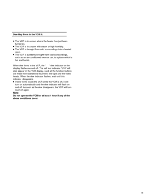 Page 74Dew May Form in the VCR if:
The VCR is in a room where the heater has just been
turned on.
The VCR is in a room with steam or high humidity.
The VCR is brought from cold surroundings into a heated
room.
The VCR is suddenly brought from cool surroundings,
such as an air-conditioned room or car, to a place which is
hot and humid.
When dew forms in the VCR, the “     ” dew indicator on the
display flashes on and off (The self test indicator “U10” will
also appear in the VCR display.) and all the function...