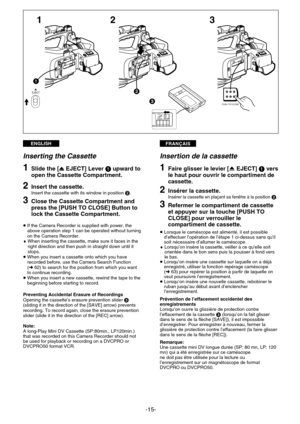 Page 15FRANÇAISENGLISH
-15-
3
2 1
R E C
SAVE
3
1
2EJECT
PUSH TO CLOSE
Insertion de la cassette
1Faire glisser le levier [fEJECT] 1vers
le haut pour ouvrir le compartiment de
cassette.
2Insérer la cassette. Insérer la cassette en plaçant sa fenêtre à la position 2.
3Refermer le compartiment de cassette
et appuyer sur la touche [PUSH TO
CLOSE] pour verrouiller le
compartiment de cassette.
¡ Lorsque le caméscope est alimenté, il est possible
d’effectuer l’opération de l’étape 1 ci-dessus sans qu’il
soit nécessaire...