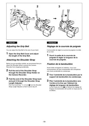 Page 18FRANÇAISENGLISH
-18-
231
1
Réglage de la courroie de poignée
Il est possible de régler la courroie de poignée à la taille
de sa main.
1Ouvrir la patte de la courroie de
poignée et régler la longueur de la
courroie de poignée.
Fixation de la bandoulière
Avant d’aller enregistrer en extérieur, nous vous
recommandons de fixer la bandoulière afin d’empêcher
une chute accidentelle du caméscope.
2Tirer l’extrémité de la bandoulière par le
support de bandoulière du caméscope.
3Plier l’extrémité de la...