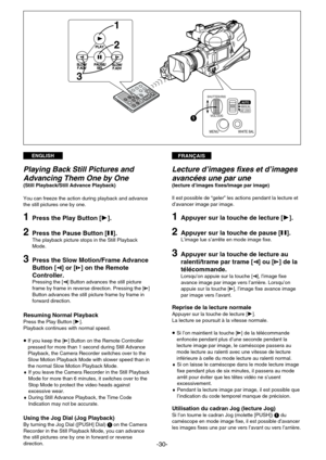 Page 30FRANÇAISENGLISH
-30-
1
2
3
PLAY
PAUSE/ PAUSE/
SEL SELSLOW/
SLOW/
F.ADV F.ADVSLOW/ SLOW/
F.ADV F.ADV
SHUTTER/IRIS
VOL/JOG
MANUALAUTO
AE LOCKPUSH
MENUWHITE BAL
1
Lecture d’images fixes et d’images
avancées une par une 
(lecture d’images fixes/image par image)
Il est possible de “geler” les actions pendant la lecture et
d’avancer image par image.
1Appuyer sur la touche de lecture [¤].
2Appuyer sur la touche de pause [g].L’image lue s’arrête en mode image fixe.
3Appuyer sur la touche de lecture au...