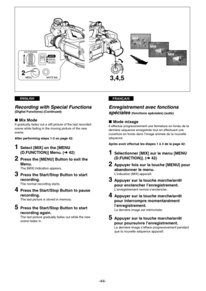 Page 44FRANÇAISENGLISH
-44-
OFF–POWERON
3,4,5
MIX
MIX
MIX
SHUTTER/IRIS
MANUALPUSH
AUTO
MENUWHITE BAL
VOL/JOGAE LOCK
2
Enregistrement avec fonctions
spéciales 
(fonctions spéciales) (suite)
»Mode mixageIl effectue progressivement une fermeture en fondu de la
dernière séquence enregistrée tout en effectuant une
ouverture en fondu dans l’image animée de la nouvelle
séquence.
Après avoir effectué les étapes 1 à 3 de la page 42:
1Sélectionner [MIX] sur le menu [MENU
(D.FUNCTION)]. (m42)
2Appuyer fois sur la touche...