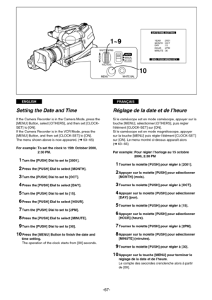 Page 67FRANÇAISENGLISH
-67-
1~9
10
SHUTTER/IRIS
MANUALPUSH
AUTO
MENUWHITE BAL
VOL/JOGAE LOCK
DATE/TIME SETTING
END: PUSH MENU KEY
YEAR
MONTH
DAY
HOUR
MINUTE:2001
:OCT
:15
:2PM
:30
Setting the Date and Time
If the Camera Recorder is in the Camera Mode, press the
[MENU] Button, select [OTHERS], and then set [CLOCK-
SET] to [ON].
If the Camera Recorder is in the VCR Mode, press the
[MENU] Button, and then set [CLOCK-SET] to [ON].
The menu shown above is now appeared. (m63 – 65)
For example: To set the clock to...