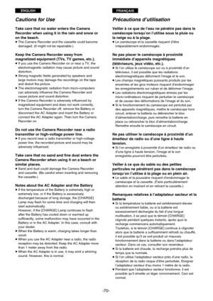 Page 70ENGLISHFRANÇAIS
-70-
Cautions for Use
Take care that no water enters the Camera
Recorder when using it in the rain and snow or
on the beach.
¡ The Camera Recorder and the cassette could become
damaged. (It might not be repairable.)
Keep the Camera Recorder away from
magnetized equipment (TVs, TV games, etc.).
¡ If you use the Camera Recorder on or near a TV, the
electromagnetic radiation may cause picture and sound
distortion.
¡ Strong magnetic fields generated by speakers and
large motors may damage the...