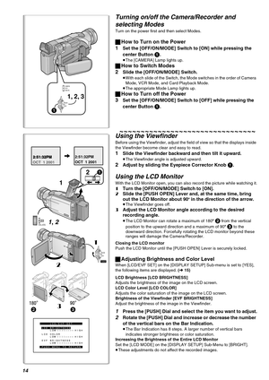 Page 1414
3 2
21
1
1, 2
21
3
LCD/EVF SET
PUSH MENU TO RETURN LCD BRIGHTNESS
LOW ||||---- HIGH
LOW ||||---- HIGH LCD COLOR
LOW ||||---- HIGH EVF BRIGHTNESS
2:51:32PM
OCT  1 20012:51:32PM2:51:32PM
OCT  1 2001
VOL/JOGPUSH
MODE
ON
OFF
POWER
1, 2, 3
CAMERACARD P.B.VCR
MODE
ON
OFF
1
Turning on/off the Camera/Recorder and 
selecting Modes
Turn on the power first and then select Modes.
ªHow to Turn on the Power
1
Set the [OFF/ON/MODE] Switch to [ON] while pressing the 
center Button 
1.
≥The [CAMERA] Lamp lights up....