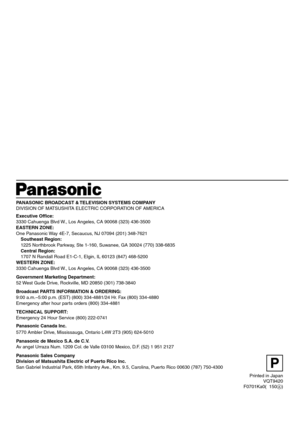 Page 58P
VQT9420
F0701Ka0(  150A) Printed in Japan
PANASONIC BROADCAST & TELEVISION SYSTEMS COMPANY
DIVISION OF MATSUSHITA ELECTRIC CORPORATION OF AMERICA
Executive Office:
3330 Cahuenga Blvd W., Los Angeles, CA 90068 (323) 436-3500
EASTERN ZONE:
One Panasonic Way 4E-7, Secaucus, NJ 07094 (201) 348-7621
Southeast Region:
1225 Northbrook Parkway, Ste 1-160, Suwanee, GA 30024 (770) 338-6835
Central Region:
1707 N Randall Road E1-C-1, Elgin, IL 60123 (847) 468-5200
WESTERN ZONE:
3330 Cahuenga Blvd W., Los Angeles,...