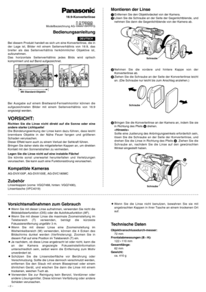 Page 2– 2 –
Bei diesem Produkt handelt es sich um eine Konverterlinse, die in
der Lage ist, Bilder mit einem Seitenverhältnis von 16:9, das
breiter als das Seitenverhältnis herkömmlicher Objektive ist,
aufzunehmen.
Das horizontale Seitenverhältnis jedes Bilds wird optisch
komprimiert und auf Band aufgezeichnet.
VORSICHT:
Richten Sie die Linse nicht direkt auf die Sonne oder eine
andere starke Lichtquelle!
Die Bündelungswirkung der Linse kann dazu führen, dass leicht
brennbare Objekte in der Nähe Feuer fangen...