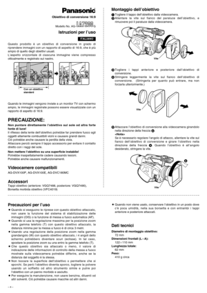 Page 4– 4 –
Questo prodotto è un obiettivo di conversione in grado di
riprendere immagini con un rapporto di aspetto di 16:9, che è più
ampio di quello degli obiettivi usuali.
L’aspetto orizzontale di ciascuna immagine viene compresso
otticalmente e registrato sul nastro.
PRECAUZIONE:
Non puntare direttamente l’obiettivo sul sole od altra forte
fonte di luce!
Il riflesso della lente dell’obiettivo potrebbe far prendere fuoco agli
oggetti altamente combustibili vicini e causare grandi danni.
Ciò potrebbe anche...