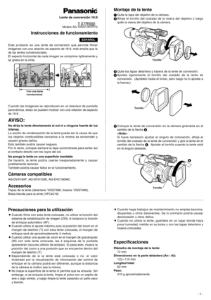 Page 5– 5 –
Este producto es una lente de conversión que permite filmar
imágenes con una relación de aspecto de 16:9, más amplia que la
de las lentes convencionales.
El aspecto horizontal de cada imagen se comprime ópticamente y
se graba en la cinta.
AVISO:
No dirija la lente directamente al sol ni a ninguna fuente de luz
intensa.
La acción de condensación de la lente puede ser la causa de que
los objetos combustibles cercanos a la misma se enciendan y
causen graves daños.
Esto también podría causar ceguera....