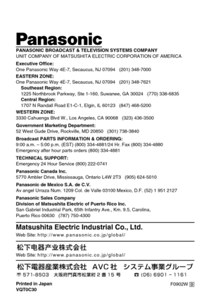 Page 16F0902W @ Printed in Japan
VQT0C30
ji
Matsushita Electric Industrial Co., Ltd.
Web Site: http://www.panasonic.co.jp/global/
Web Site: http://www.panasonic.co.jp/global/
PANASONIC BROADCAST & TELEVISION SYSTEMS COMPANY
UNIT COMPANY OF MATSUSHITA ELECTRIC CORPORATION OF AMERICA
Executive Office:
One Panasonic Way 4E-7, Secaucus, NJ 07094   (201) 348-7000
EASTERN ZONE: 
One Panasonic Way 4E-7, Secaucus, NJ 07094   (201) 348-7621
Southeast Region:
1225 Northbrook Parkway, Ste 1-160, Suwanee, GA 30024   (770)...