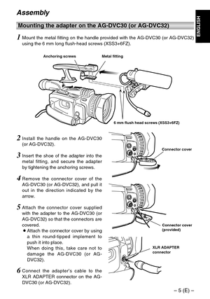 Page 5– 5 (E) –
ENGLISH
Assembly
Connector cover
Connector cover
(provided)
XLR ADAPTER
connector
4Remove the connector cover of the
AG-DVC30 (or AG-DVC32), and pull it
out in the direction indicated by the
arrow.
5Attach the connector cover supplied
with the adapter to the AG-DVC30 (or
AG-DVC32) so that the connectors are
covered.
OAttach the connector cover by using
a thin round-tipped implement to
push it into place.
When doing this, take care not to
damage the AG-DVC30 (or AG-
DVC32).
6Connect the...