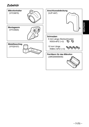 Page 9– 3 (G) –
DEUTSCH
Zubehör
Mikrofonhalter
(VYC0870)
Schrauben
6 mm Länge (Senkschraube)
XSS3+6FZ (k2)
12 mm Länge
XSB4+12FZ (k4)
Montagearm
(VYC0920)
Metallbeschlag
(VYQ3157)
Anschlussabdeckung
(VJF1497)
Ferritkern für das Mikrofon
(J0KG00000046) 