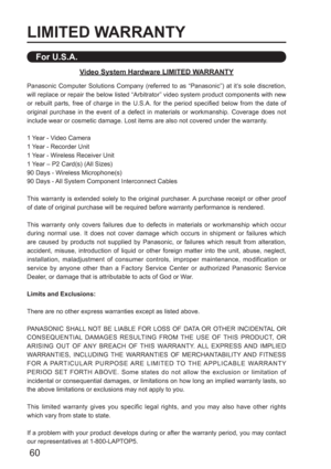 Page 6060
LIMITED WARRANTY
Panasonic Computer Solutions Company (referred to as “Panasonic”) at it’s sole discretion, 
will replace or repair the below listed “Arbitrator” video system product components with new 
or rebuilt parts, free of charge in the U.S.A. for the period specified below from the date of 
original purchase in the event of a defect in materials or workmanship. Coverage does not 
include wear or cosmetic damage. Lost items are also not covered under the warranty.
1 Year - Video Camera
1 Year -...