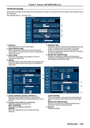 Page 109[E-mail set up] page 
When there is a problem or the runtime of a lamp reaches a set value, an E-mail can be sent to preset E-mail addresses (up to 
two addresses).
Click [Detailed set up] → [E-mail set up].
1
2
3
4
5
6
1 [ENABLE]Select [Enable] to use the E-mail function.
2 [SMTP SERVER NAME]
Enter the IP address or the server name of the E-mail server (SMTP). To enter the server name, the DNS server needs to be set up.
3 [MAIL FROM]Enter the E-mail address of the projector. (Up to 63 characters in...