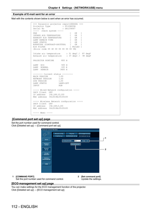 Page 112Example of E-mail sent for an error
Mail with the contents shown below is sent when an error has occurred.
=== Panasonic projector report(ERROR) ===
Projector Ty pe          : PT-VX605N
Serial No               : SH1234567
-----  check syste m -----
FAN                           [   OK   ]
INTAKE AIR TEMPER ATURE 
       [   OK   ]
EXHAUST AIR TEMPER ATURE       [   OK   ]
LA MP REM AIN TIME              [   OK   ]
LA MP STATUS                   [   OK   ]
APERTURE (CONTR AST-SHUTTER) 
  [   OK   ]
AIR...