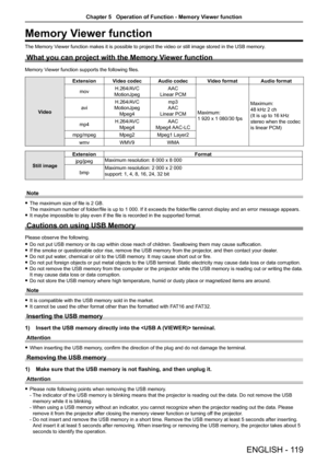 Page 119Memory Viewer function
The Memory Viewer function makes it is possible to project the video or still image \
stored in the USB memory.
What you can project with the Memory Viewer function
Memory Viewer function supports the following files.
Video
ExtensionVideo codecAudio codecVideo formatAudio format
movH.264/AVC
MotionJpeg
AAC
Linear PCM
Maximum:
1 920 x 1 080/30 fps 
Maximum:
48 kHz 2 ch
(It is up to 16 kHz 
stereo when the codec 
is linear PCM)
avi
H.264/AVC
MotionJpeg
Mpeg4
mp3
AAC
Linear PCM...