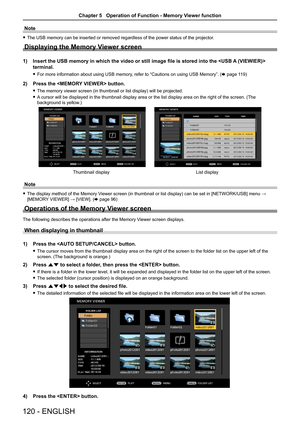 Page 120Note
 fThe USB memory can be inserted or removed regardless of the power status\
 of the projector.
Displaying the Memory Viewer screen
1) Insert the USB memory in which the video or still image file is stored i\
nto the  
terminal.
 fFor more information about using USB memory, refer to “Cautions on using USB Memory”. (x page 119)
2) Press the  button.
 fThe memory viewer screen (in thumbnail or list display) will be projected.
 fA cursor will be displayed in the thumbnail display area or the list...