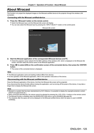 Page 125About Miracast
This function is to project the displayed images on the Miracast-certified device to the projector through the wireless LAN 
connection.
Connecting with the Miracast certified-device 
1) Press the  button on the remote control.
 fSwitch the Miracast input, and the Miracast idle screen will display. 
 fYou can also select the Miracast input by pressing the  button on the control panel.
2) Start the Miracast application of the correspondent Miracast devices and\
 PC.
 fCheck the projector...