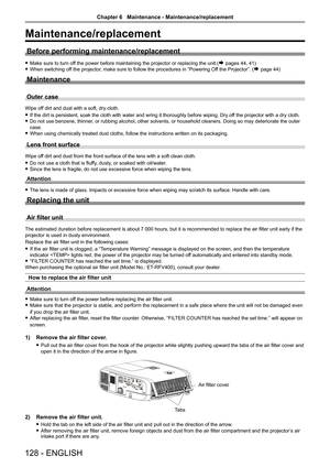 Page 128Maintenance/replacement
Before performing maintenance/replacement
 fMake sure to turn off the power before maintaining the projector or replacing the unit.(Æ pages 44, 41)
 fWhen switching off the projector, make sure to follow the procedures in “Powering Off the Projector”. (Æ page 44)
Maintenance
Outer case
Wipe off dirt and dust with a soft, dry cloth.
 fIf the dirt is persistent, soak the cloth with water and wring it thorou\
ghly before wiping. Dry off the projector with a dry cloth.
 fDo not use...