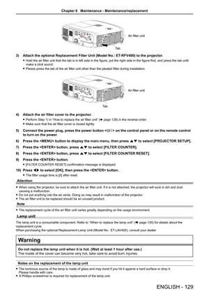 Page 129Ta bAir filter unit
3) Attach the optional Replacement Filter Unit (Model No.: ET
-RFV400) to the projector.
 fHold the air filter unit that the tab is in left side in the figure, put the right side in the figure first, and press the tab until 
make a click sound.
 fPlease press the tab of the air filter unit other than the pleated filter during installation.
Ta bAir filter unit
4) Attach the air filter cover to the projector.
 fPerform Step 1) in “How to replace the air filter unit” (x page 128) in the...