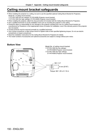 Page 150Ceiling mount bracket safeguards
 fWhen installing the projector to a ceiling, be sure to use the specified optional Ceiling Mount Bracket for Projectors. 
Model No. of ceiling mount bracket:   
 ET-PKL100S (for low ceilings); ET-PKV400B (Projector mount bracket) 
 ET-PKL100H (for high ceilings); ET-PKV400B (Projector mount bracket) 
 fWhen installing the projector, attach the drop-prevention kit included with the Ceiling Mount Bracket for Projectors.
 fAsk a qualified technician to do the installation...