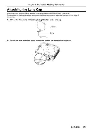 Page 29Attaching the Lens Cap
When moving this projector or while not using it over an extended period of time, attach the lens cap.
To prevent loss for the lens cap, please according to the following proce\
dures, attach the lens cap  with the string of 
accessories. 
1) Thread the thinner end of the string through the hole on the lens cap.
Lens capString
2) Thread the other end of the string through the hole on the bottom of the\
 projector.
ENGLISH - 29
Chapter 1   Preparation - Attaching the Lens Cap  