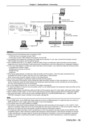 Page 39Control computer
Hub
Projector connecting terminals
Example of twisted-pair-cable transmitter Computer
Computer cable
(commercially available)
HDMI cable
(commercially available)
Blu-ray disc player
VCR
(with built-in TBC)
Attention
 fAlways use one of the following when connecting a VCR.
 gA VCR with built-in time base corrector (TBC)
 gA time base corrector (TBC) between the projector and the VCR
 fIf nonstandard burst signals are connected, the image may be distorted. \
In such case, connect the time...